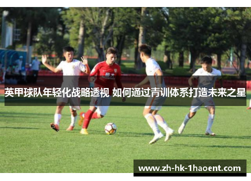英甲球队年轻化战略透视 如何通过青训体系打造未来之星 英甲球队年轻化战略透视 如何通过青训体系打造未来之星