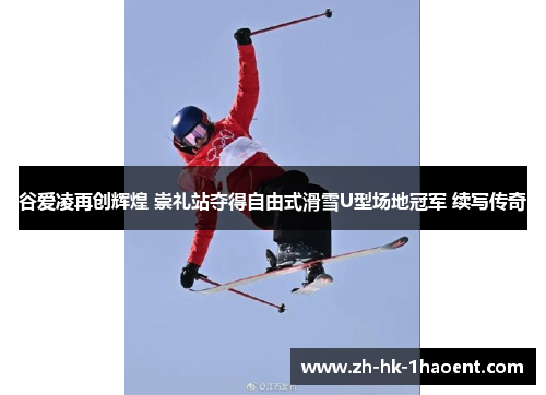 谷爱凌再创辉煌 崇礼站夺得自由式滑雪U型场地冠军 续写传奇