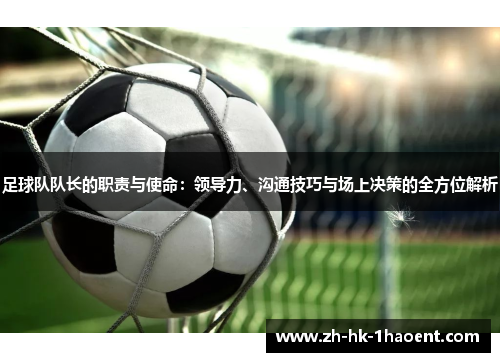 足球队队长的职责与使命：领导力、沟通技巧与场上决策的全方位解析