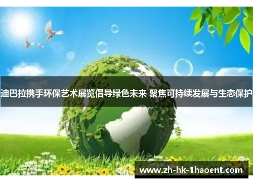 迪巴拉携手环保艺术展览倡导绿色未来 聚焦可持续发展与生态保护 迪巴拉携手环保艺术展览倡导绿色未来 聚焦可持续发展与生态保护