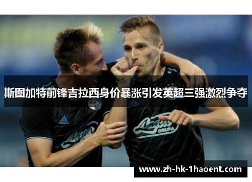 斯图加特前锋吉拉西身价暴涨引发英超三强激烈争夺 斯图加特前锋吉拉西身价暴涨引发英超三强激烈争夺