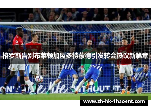 格罗斯告别布莱顿加盟多特蒙德引发转会热议新篇章
