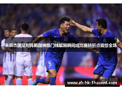 朱辰杰国足对阵韩国神级门线解围瞬间成比赛转折点震惊全场 朱辰杰国足对阵韩国神级门线解围瞬间成比赛转折点震惊全场