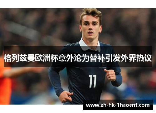 格列兹曼欧洲杯意外沦为替补引发外界热议 格列兹曼欧洲杯意外沦为替补引发外界热议